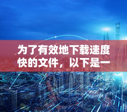 为了有效地下载速度快的文件,以下是一些考虑因素和步骤 为了有效地下载速度快的文件,以下是一些考虑因素和步骤