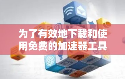 为了有效地下载和使用免费的加速器工具来优化网络性能,可以按照以下步骤进行