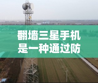 翻墙三星手机是一种通过防火墙技术隔离用户连接到一个安全的网络环境，防止未经授权的访问。以下是对如何进行翻墙三星手机的详细说明