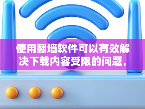 使用翻墙软件可以有效解决下载内容受限的问题，但需要综合考虑多个因素。以下是一个清晰的总结