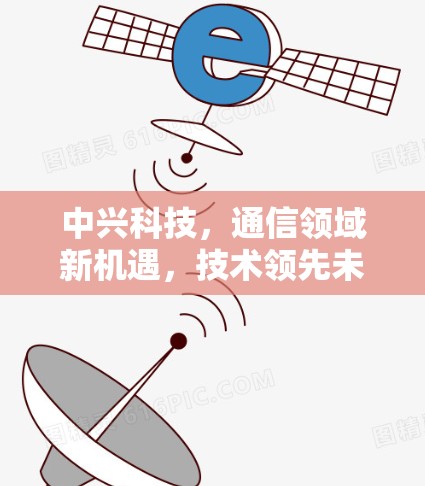 中兴科技,通信领域新机遇,技术领先未来 中兴科技,通信领域新机遇,技术领先未来