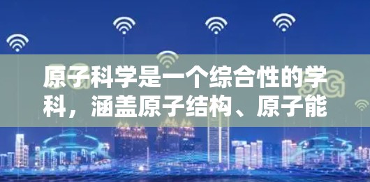 原子科学是一个综合性的学科,涵盖原子结构、原子能、原子物理、原子化学、原子能应用、原子科学理论以及复合性质和合成材料等多个方面。以下是对原子科学的详细介绍 原子科学是一个综合性的学科,涵盖原子结构、原子能、原子物理、原子化学、原子能应用、原子科学理论以及复合性质和合成材料等多个方面。以下是对原子科学的详细介绍