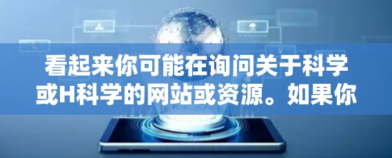 看起来你可能在询问关于科学或H科学的网站或资源。如果你指的是关于科学的网站，比如学术论文、研究数据或在线课程，建议你访问以下链接来获取相关信息