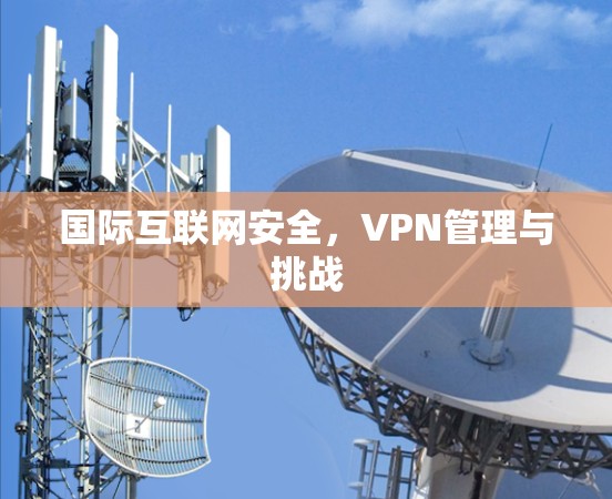 国际互联网安全,VPN管理与挑战 国际互联网安全,VPN管理与挑战