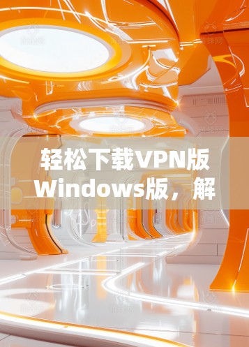 轻松下载VPN版Windows版,解决网络保护难题的贴心选择 轻松下载VPN版Windows版,解决网络保护难题的贴心选择