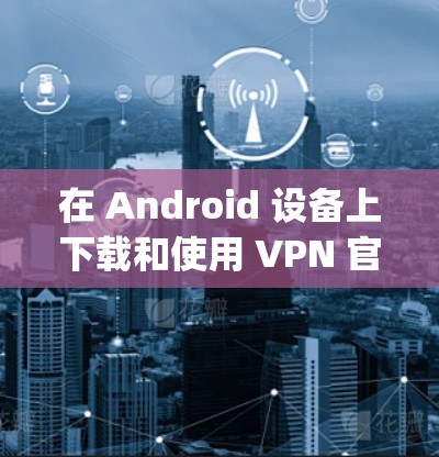 在 Android 设备上下载和使用 VPN 官网（如 upecn、vnspace、vsn 或 VPNapp）的方法如下