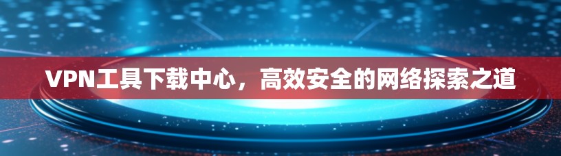 VPN工具下载中心,高效安全的网络探索之道 VPN工具下载中心,高效安全的网络探索之道