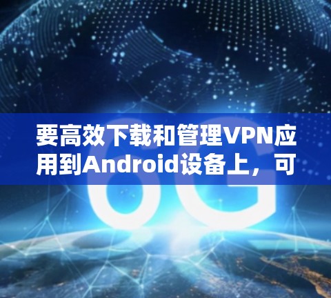 要高效下载和管理VPN应用到Android设备上，可以按照以下步骤操作