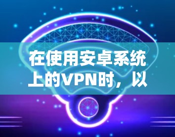 在使用安卓系统上的VPN时,以下是一步步的指南 在使用安卓系统上的VPN时,以下是一步步的指南