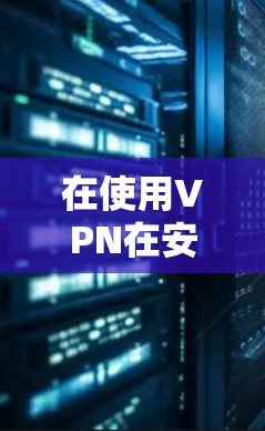 在使用VPN在安卓客户端时，以下是一些关键点和步骤，帮助您更好地理解和管理更新
