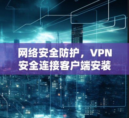 网络安全防护,VPN安全连接客户端安装指南 网络安全防护,VPN安全连接客户端安装指南