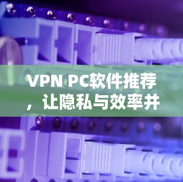 VPN PC软件推荐,让隐私与效率并存 VPN PC软件推荐,让隐私与效率并存