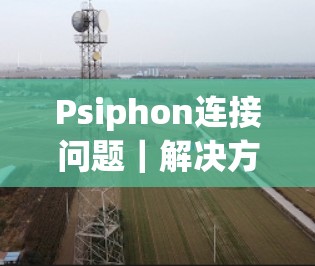 Psiphon连接问题｜解决方法大全