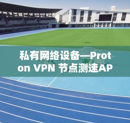 私有网络设备—Proton VPN 节点测速APP的通信工程师视角