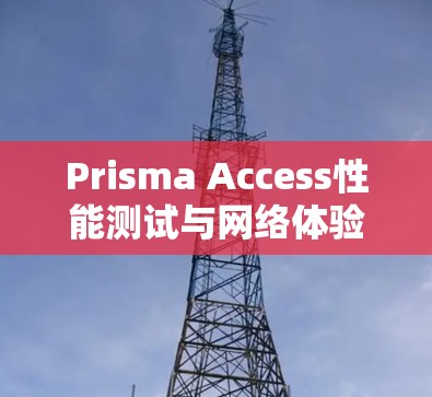 Prisma Access性能测试与网络体验分析，全面解析网络性能与用户体验