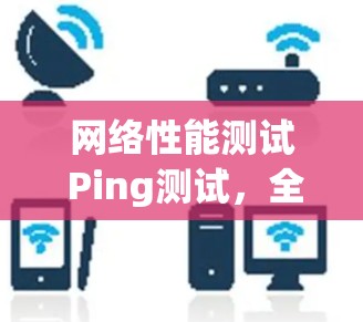 网络性能测试 Ping测试,全面评估网络连接稳定性 网络性能测试 Ping测试,全面评估网络连接稳定性