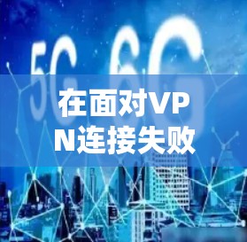 在面对VPN连接失败的问题时，可以按照以下步骤进行排查和解决